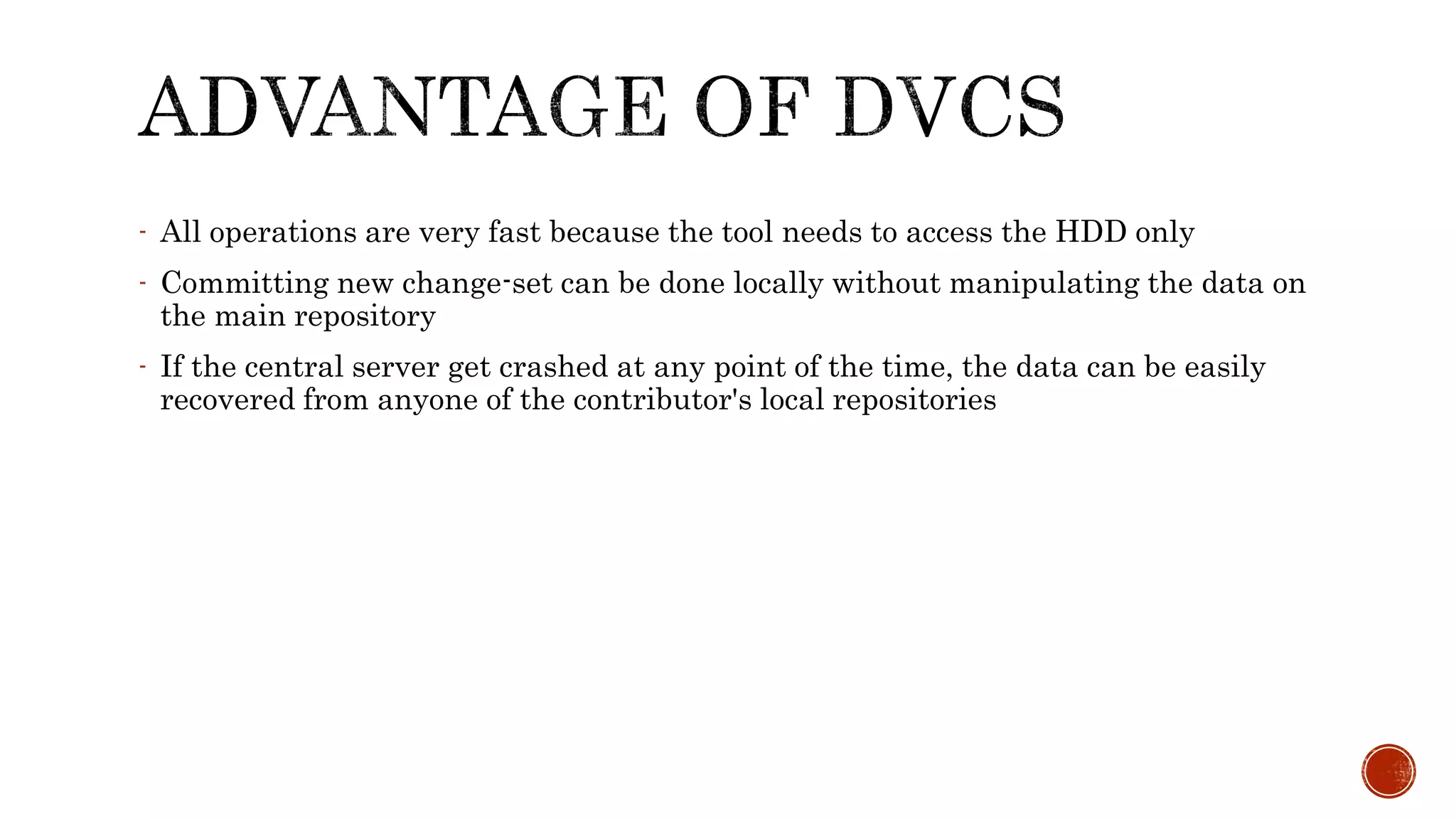 - All operations are very fast because the tool needs to access the HDD only
- Committing new change-set can be done locally without manipulating the data on
the main repository
- If the central server get crashed at any point of the time, the data can be easily
recovered from anyone of the contributor's local repositories
 