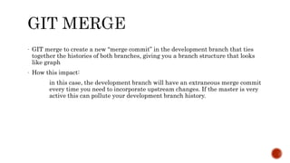 - GIT merge to create a new “merge commit” in the development branch that ties
together the histories of both branches, giving you a branch structure that looks
like graph
- How this impact:
in this case, the development branch will have an extraneous merge commit
every time you need to incorporate upstream changes. If the master is very
active this can pollute your development branch history.
 