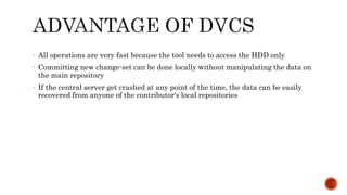 - All operations are very fast because the tool needs to access the HDD only
- Committing new change-set can be done locally without manipulating the data on
the main repository
- If the central server get crashed at any point of the time, the data can be easily
recovered from anyone of the contributor's local repositories
 