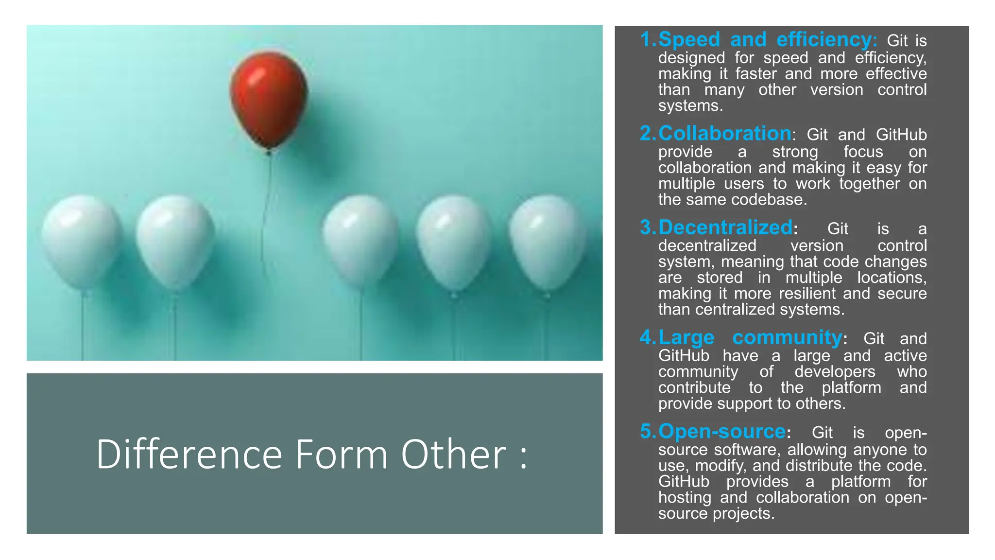 Difference Form Other :
1.Speed and efficiency: Git is
designed for speed and efficiency,
making it faster and more effective
than many other version control
systems.
2.Collaboration: Git and GitHub
provide a strong focus on
collaboration and making it easy for
multiple users to work together on
the same codebase.
3.Decentralized: Git is a
decentralized version control
system, meaning that code changes
are stored in multiple locations,
making it more resilient and secure
than centralized systems.
4.Large community: Git and
GitHub have a large and active
community of developers who
contribute to the platform and
provide support to others.
5.Open-source: Git is open-
source software, allowing anyone to
use, modify, and distribute the code.
GitHub provides a platform for
hosting and collaboration on open-
source projects.
 