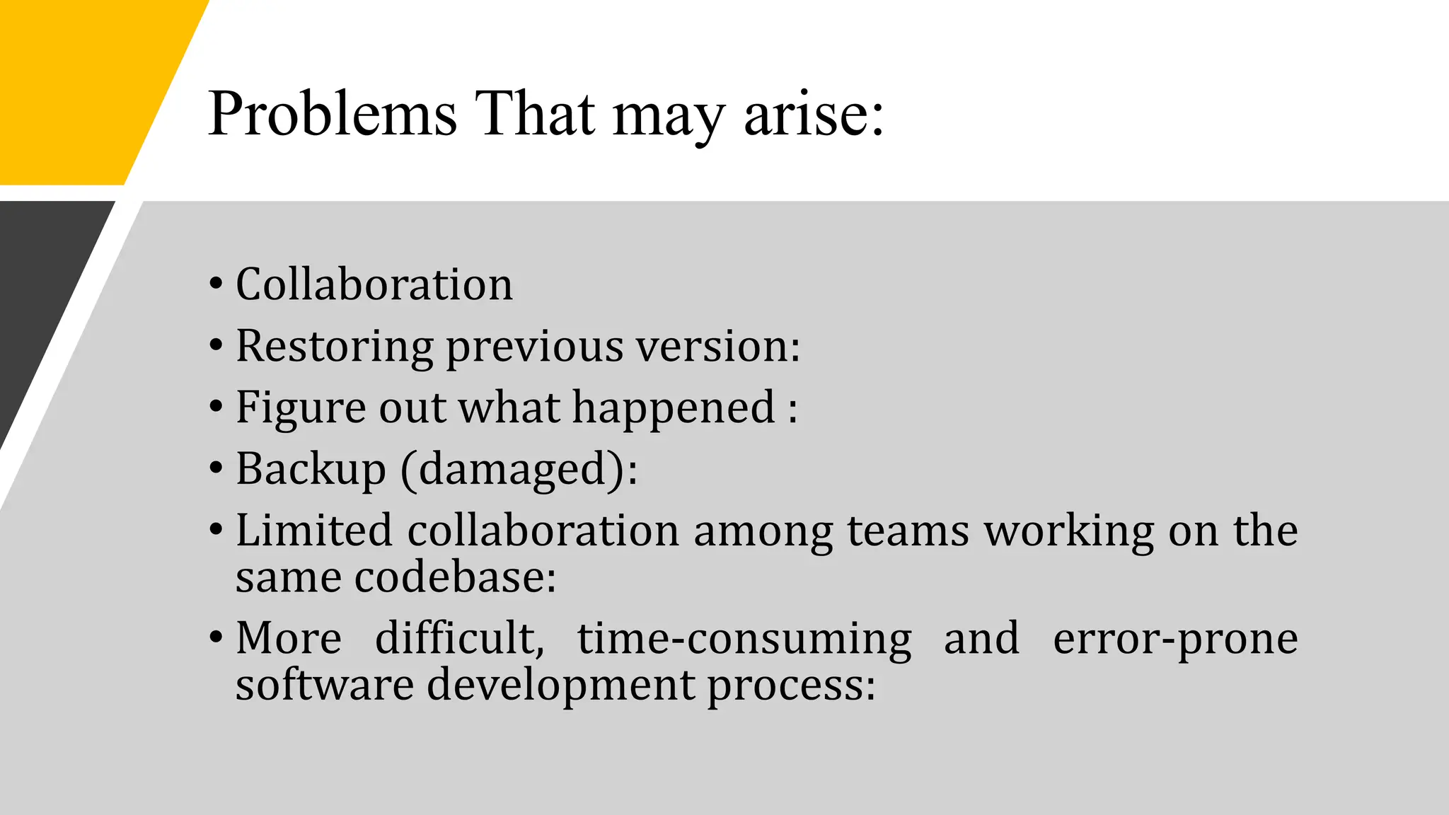 Problems That may arise:
• Collaboration
• Restoring previous version:
• Figure out what happened :
• Backup (damaged):
• Limited collaboration among teams working on the
same codebase:
• More difficult, time-consuming and error-prone
software development process:
 