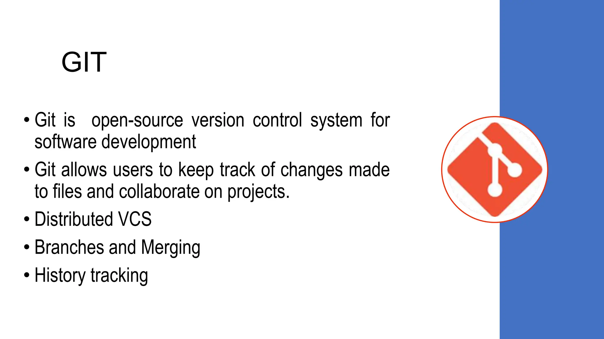 GIT
• Git is open-source version control system for
software development
• Git allows users to keep track of changes made
to files and collaborate on projects.
• Distributed VCS
• Branches and Merging
• History tracking
 