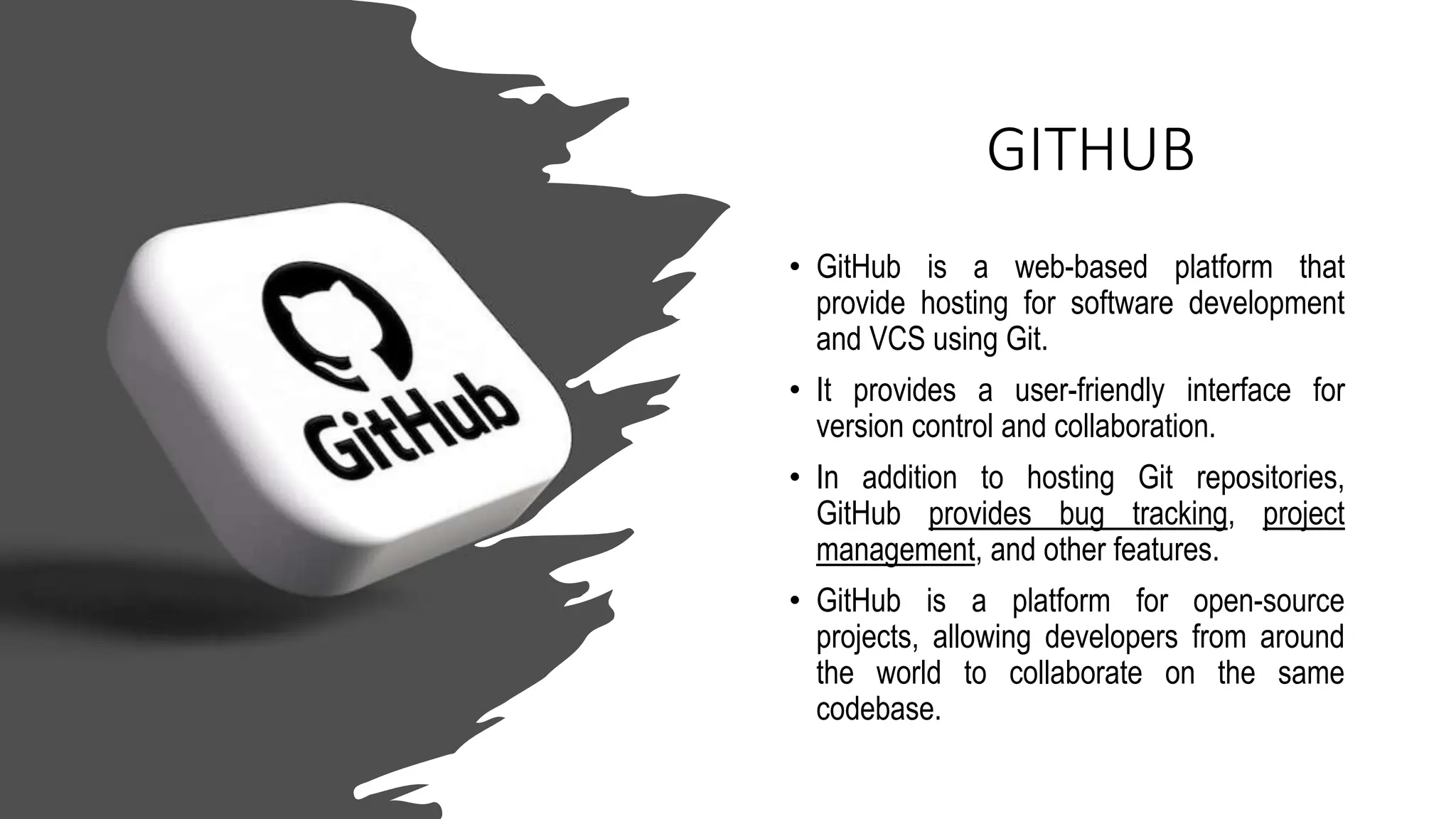 GITHUB
• GitHub is a web-based platform that
provide hosting for software development
and VCS using Git.
• It provides a user-friendly interface for
version control and collaboration.
• In addition to hosting Git repositories,
GitHub provides bug tracking, project
management, and other features.
• GitHub is a platform for open-source
projects, allowing developers from around
the world to collaborate on the same
codebase.
 