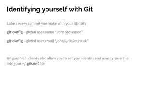 Identifying yourself with Git
Labels every commit you make with your identity
git config --global user.name “John Stevenson”
git config --global user.email “john@jr0cket.co.uk”
Git graphical clients also allow you to set your identity and usually save this
into your ~/.gitconf file
 