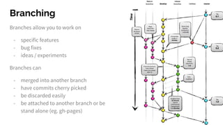 Branching
Branches allow you to work on
- specific features
- bug fixes
- ideas / experiments
Branches can
- merged into another branch
- have commits cherry picked
- be discarded easily
- be attached to another branch or be
stand alone (eg. gh-pages)
 
