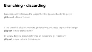 Branching - discarding
Branches can live forever, the longer they live become harder to merge
git branch -d branch-name
If this branch is also on a remote git repository, you need to push this change
git push remote branch-name
Or simply delete a branch reference on the remote git repository
git push remote --delete branch-name
 