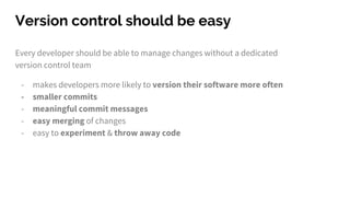 Version control should be easy
Every developer should be able to manage changes without a dedicated
version control team
- makes developers more likely to version their software more often
- smaller commits
- meaningful commit messages
- easy merging of changes
- easy to experiment & throw away code
 