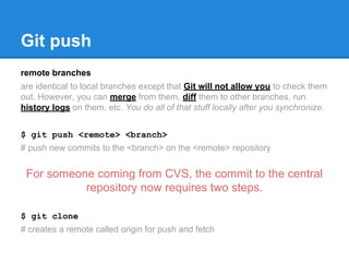 Git push 
remote branches 
are identical to local branches except that Git will not allow you to check them 
out. However, you can merge from them, diff them to other branches, run 
history logs on them, etc. You do all of that stuff locally after you synchronize. 
$ git push <remote> <branch> 
# push new commits to the <branch> on the <remote> repository 
For someone coming from CVS, the commit to the central 
repository now requires two steps. 
$ git clone 
# creates a remote called origin for push and fetch 
 