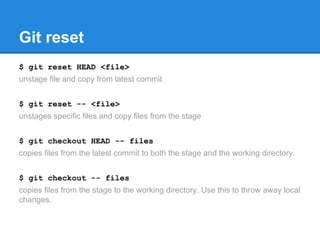 Git reset 
$ git reset HEAD <file> 
unstage file and copy from latest commit 
$ git reset -- <file> 
unstages specific files and copy files from the stage 
$ git checkout HEAD -- files 
copies files from the latest commit to both the stage and the working directory. 
$ git checkout -- files 
copies files from the stage to the working directory. Use this to throw away local 
changes. 
 