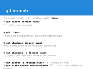 git branch 
The default branch in a git repository is called master. 
$ git branch <branch-name> 
To create a new branch use 
$ git branch 
To see a list of all branches in the current repository type 
$ git checkout <branch-name> 
If you want to switch to another branch you can use 
$ git checkout -b <branch-name> 
To create a new branch and switch to it in one step 
$ git branch -d <branch-name> # To delete a branch 
$ git stash branch <branch-name> # To create a branch with current 
changes 
 