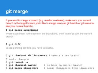 git merge 
If you want to merge a branch (e.g. master to release), make sure your current 
branch is the target branch you'd like to merge into (use git branch or git status to 
see your current branch). 
$ git merge experiment 
where experiment is the name of the branch you want to merge with the current 
branch 
$ git diff 
to see pending conflicts you have to resolve. 
$ git checkout -b linux-work # create a new branch 
$ <make changes> 
$ git commit -a 
$ git checkout master # go back to master branch 
$ git merge linux-work # merge changesets from linux-work 
 