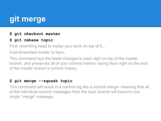 git merge 
$ git checkout master 
$ git rebase topic 
First, rewinding head to replay your work on top of it... 
Fast-forwarded master to topic. 
This command lays the latest changes to topic right on top of the master 
branch, and preserves all of your commit history- laying them right on the end 
of the master branch’s commit history. 
$ git merge --squash topic 
This command will result in a commit log like a normal merge- meaning that all 
of the individual commit messages from the topic branch will become one 
single “merge” message. 
 