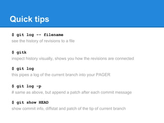 Quick tips 
$ git log -- filename 
see the history of revisions to a file 
$ gitk 
inspect history visually, shows you how the revisions are connected 
$ git log 
this pipes a log of the current branch into your PAGER 
$ git log -p 
# same as above, but append a patch after each commit message 
$ git show HEAD 
show commit info, diffstat and patch of the tip of current branch 
 