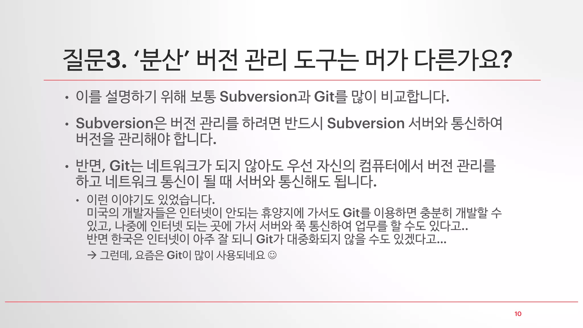 질문 다른 버전 관리 도구들은
• 오픈 소스 버전 관리 도구
• 년대 말 년대쯤 아는 분들은 사용한다고 들었던 버전 관리 도구
이 대중화되면서 쓰는 사람들이 많이 줄었던 것 같음
• 여러 파일 업로드 중 실패 시 롤백 원자성
이진 파일 지원 파일 이름 변경도 이력관리 등 를 대체 가능한
많은 기능이 추가되어 많은 사용자들이 에서 전환된 것으로 알고 있습니다
오늘날과 같이 이 많이 사용되기 전 가장 보편화되었던 버전 관리 도구
• 와 비슷한 류의 분산 버전 관리 도구라고 합니다
• 상용 버전 관리 도구
• 제가 써 본 건 와 밖에
 