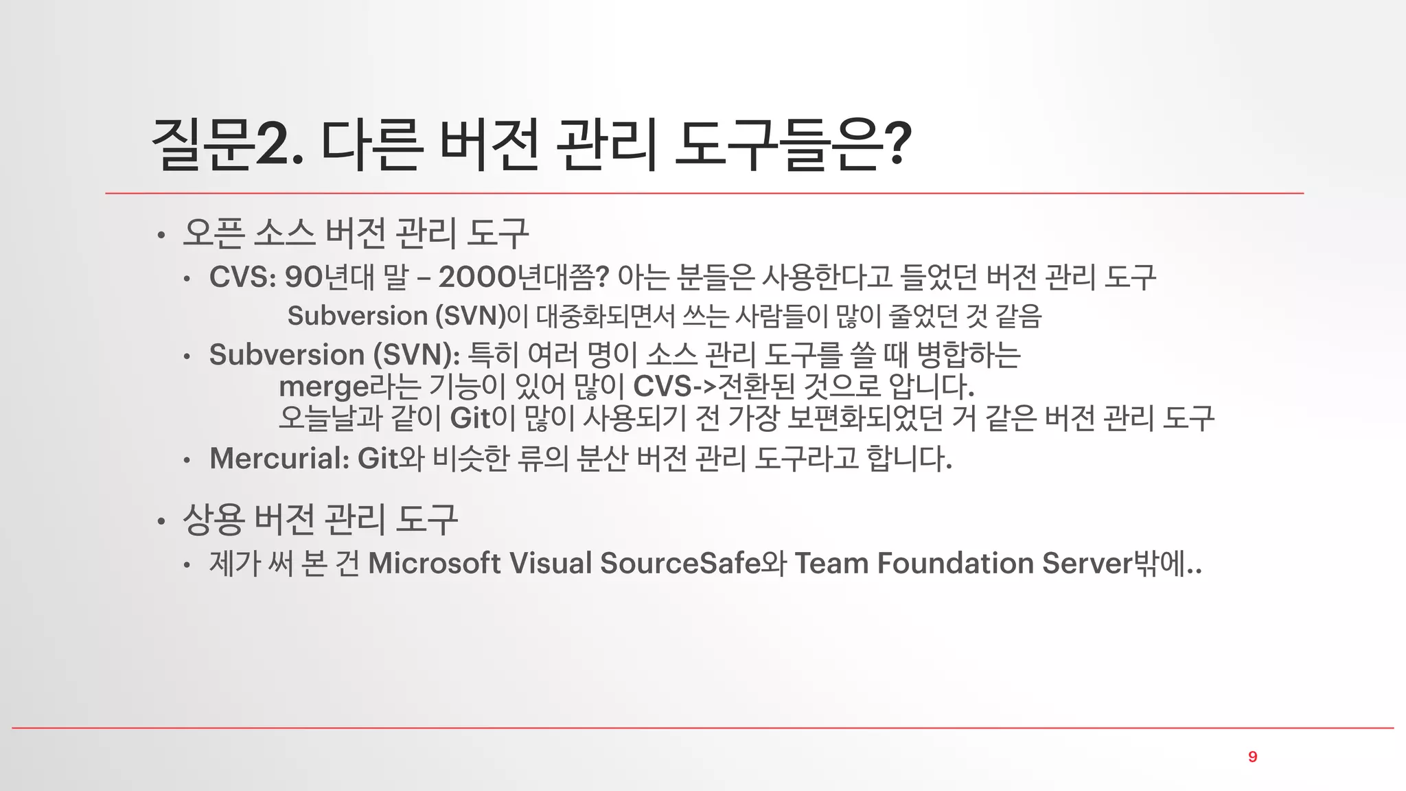 질문 버전 관리를 대체 언제 사용하나요
개발 협업을 위해 사용합니다
• 전체 개발 소스를 공유하면서 개발 파트를
나누어 공유
• 같은 모듈을 개발하더라도 소스를 서로
공유하면서 개발
• 이 때 특정 파일은 변경하지 못하도록 을
걸 수도 있습니다 이걸로 퇴근 못하는 직원 분들도 꽤
• 권한 설정을 통해 각 개발자 별로 접근 가능한 소스 목록도 제어하기도 합니다
개별적으로 버전 등 이력을 관리하기 위해 사용하는 경우도 있습니다
버전 관리되는 내역 전체를 오픈 소스로 공유하기도 합니다
개발자
모듈
개발자
모듈
개발자
모듈
개발 프로젝트
전체 소스
 