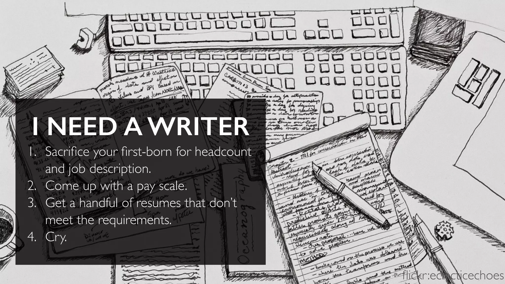 I NEED A WRITER
1. Sacriﬁce your ﬁrst-born for headcount
and job description.
2. Come up with a pay scale.
3. Get a handful of resumes that don’t
meet the requirements.
4. Cry.
ﬂickr:eclecticechoes
 