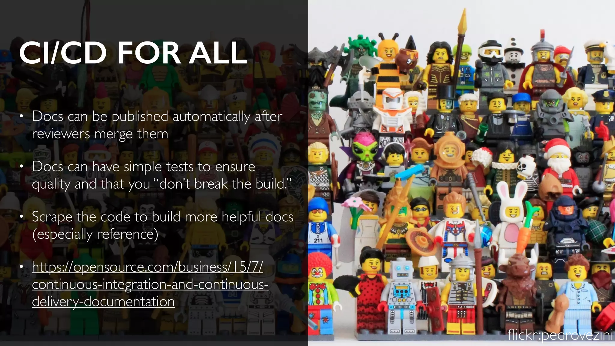 CI/CD FOR ALL
• Docs can be published automatically after
reviewers merge them
• Docs can have simple tests to ensure
quality and that you “don’t break the build.”
• Scrape the code to build more helpful docs
(especially reference)
• https://opensource.com/business/15/7/
continuous-integration-and-continuous-
delivery-documentation
ﬂickr:pedrovezini
 