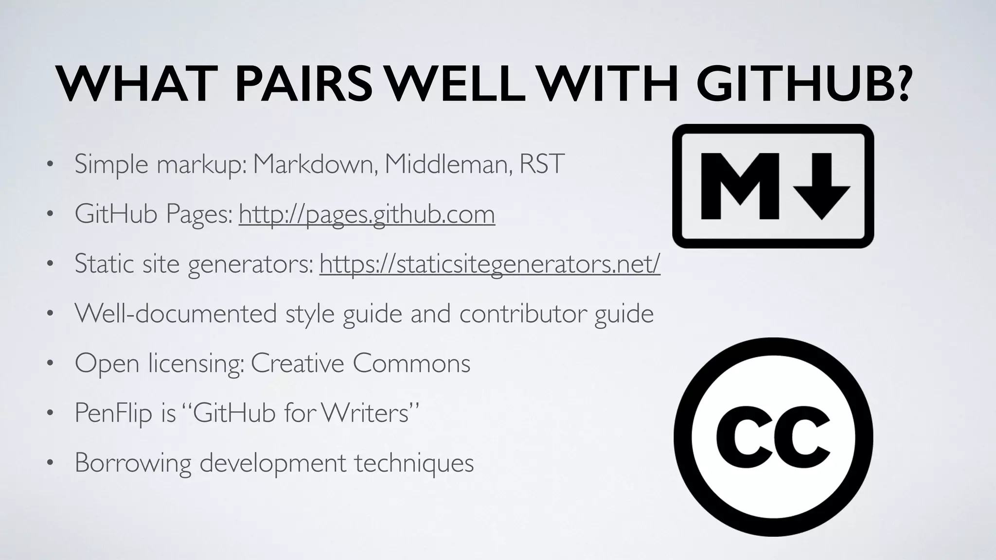 WHAT PAIRS WELL WITH GITHUB?
• Simple markup: Markdown, Middleman, RST
• GitHub Pages: http://pages.github.com
• Static site generators: https://staticsitegenerators.net/
• Well-documented style guide and contributor guide
• Open licensing: Creative Commons
• PenFlip is “GitHub for Writers”
• Borrowing development techniques
 