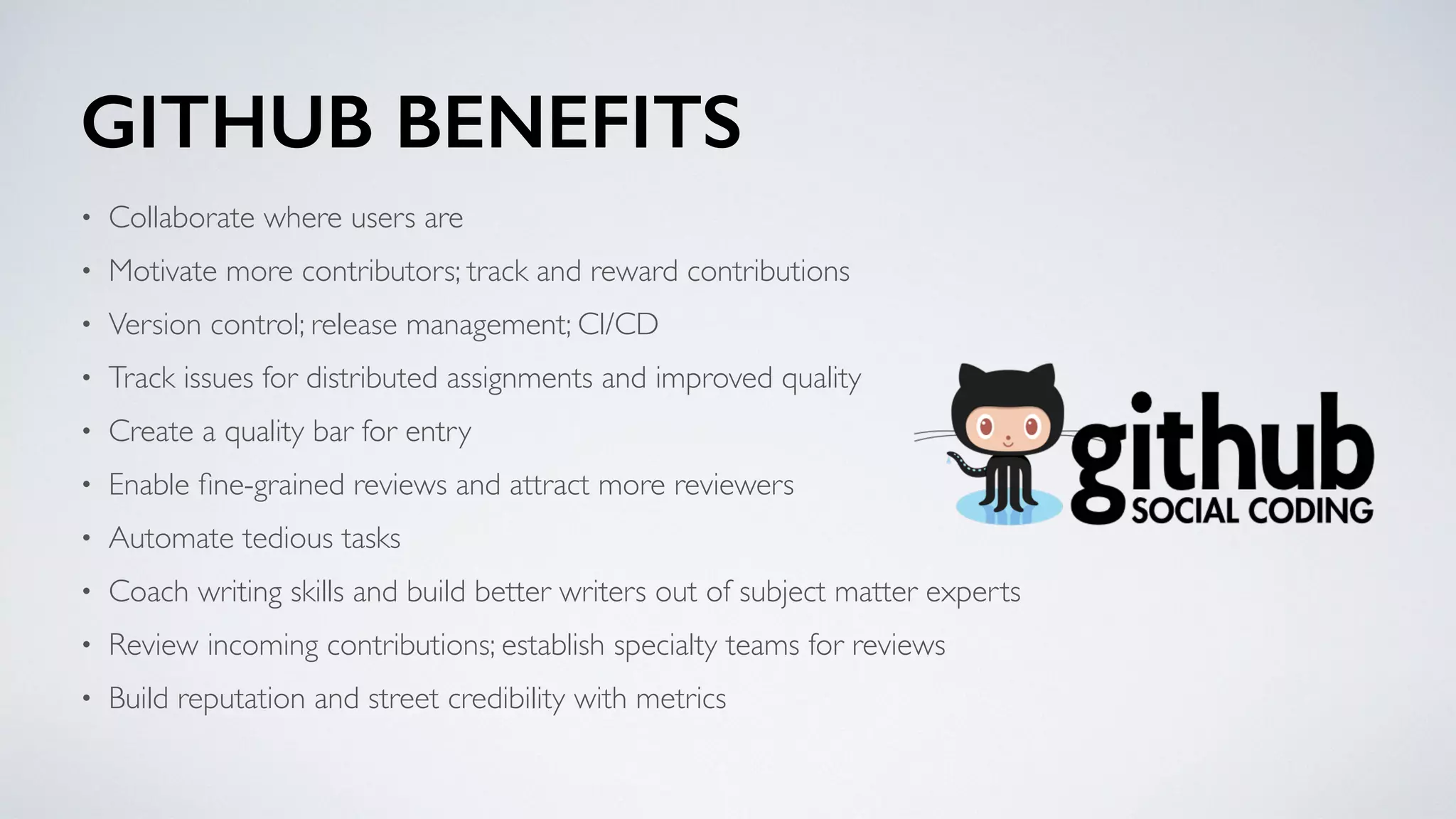 GITHUB BENEFITS
• Collaborate where users are
• Motivate more contributors; track and reward contributions
• Version control; release management; CI/CD
• Track issues for distributed assignments and improved quality
• Create a quality bar for entry
• Enable ﬁne-grained reviews and attract more reviewers
• Automate tedious tasks
• Coach writing skills and build better writers out of subject matter experts
• Review incoming contributions; establish specialty teams for reviews
• Build reputation and street credibility with metrics
 
