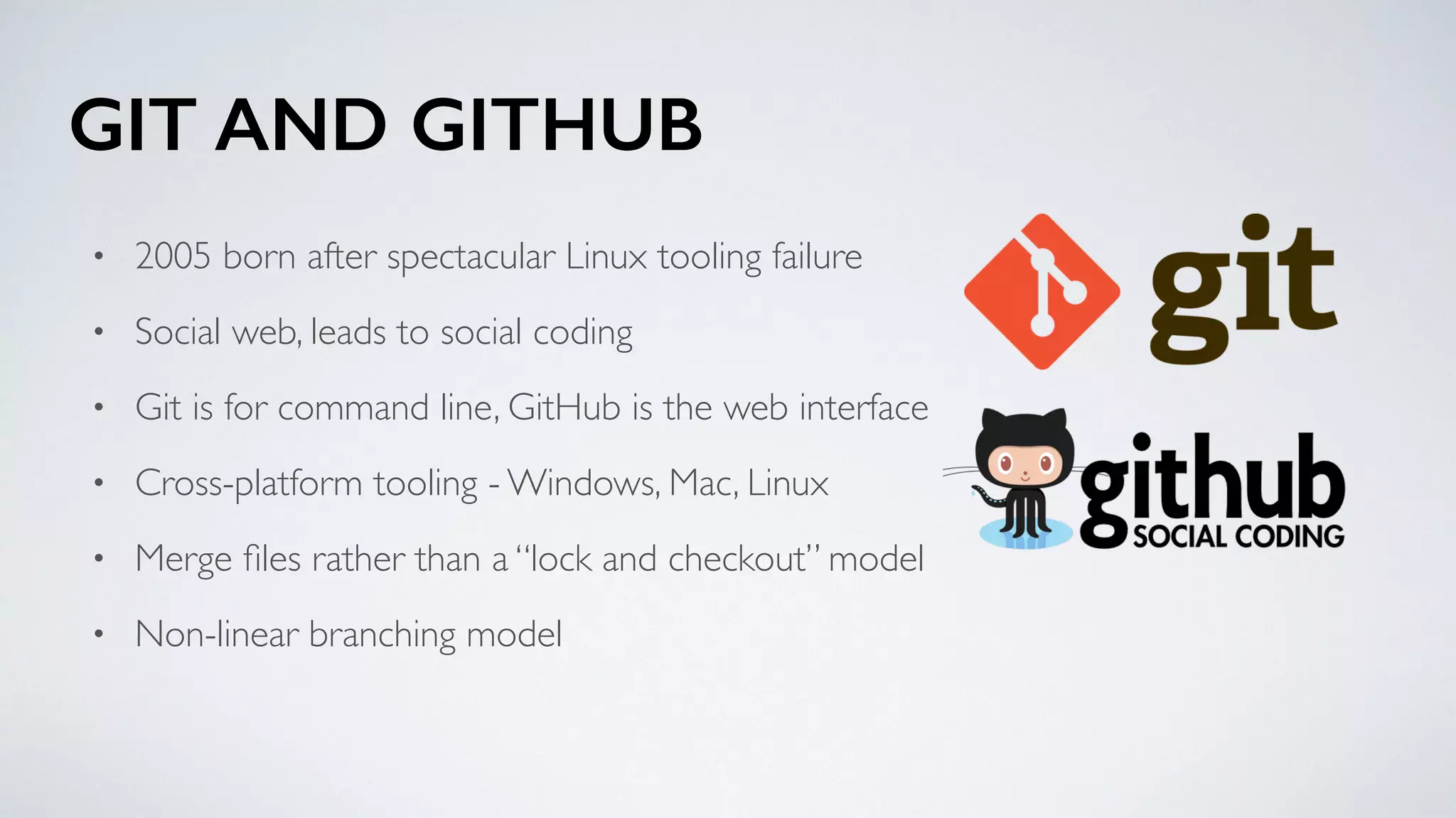GIT AND GITHUB
• 2005 born after spectacular Linux tooling failure
• Social web, leads to social coding
• Git is for command line, GitHub is the web interface
• Cross-platform tooling - Windows, Mac, Linux
• Merge ﬁles rather than a “lock and checkout” model
• Non-linear branching model
 