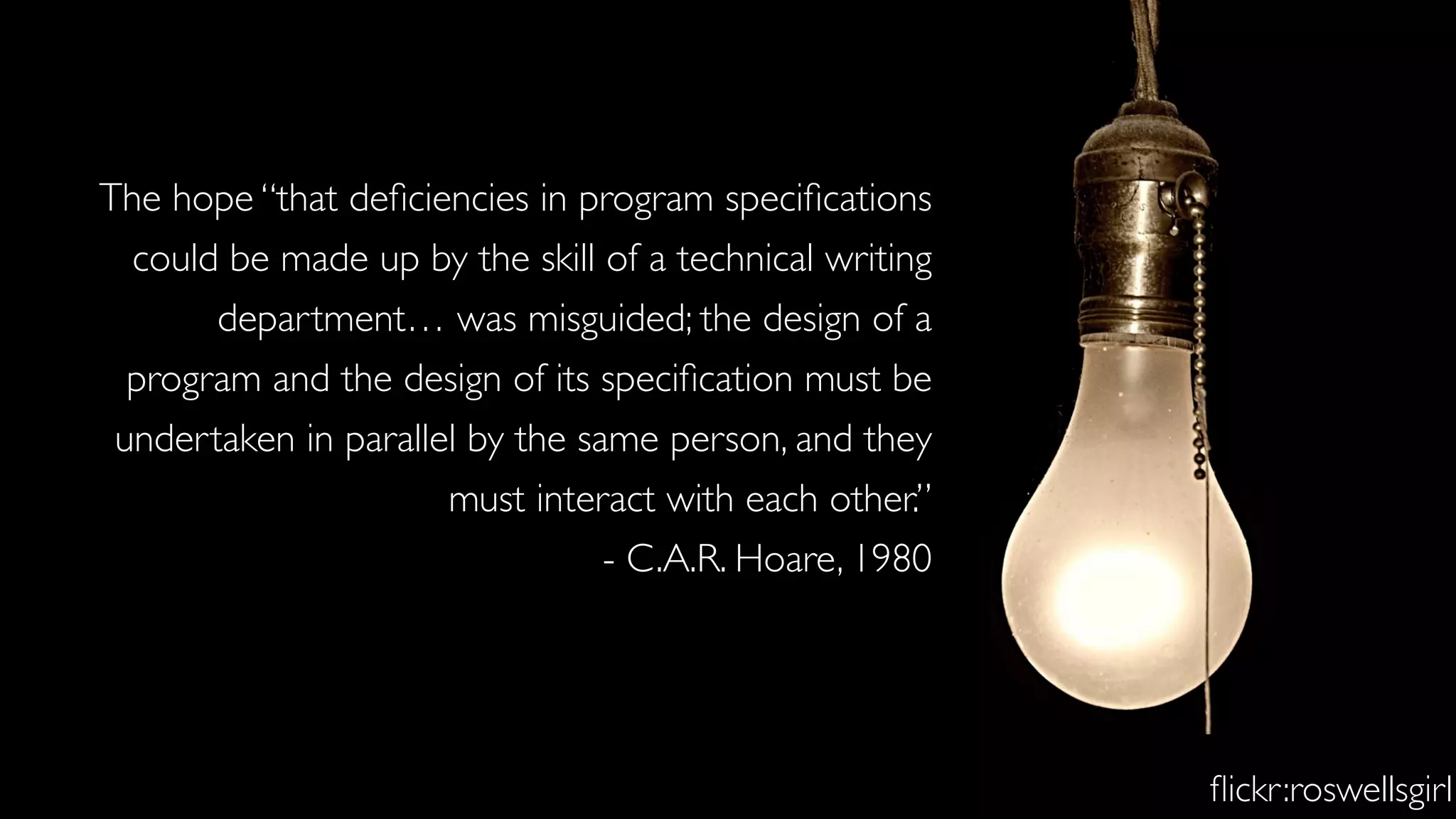 The hope “that deﬁciencies in program speciﬁcations
could be made up by the skill of a technical writing
department… was misguided; the design of a
program and the design of its speciﬁcation must be
undertaken in parallel by the same person, and they
must interact with each other.”
- C.A.R. Hoare, 1980
ﬂickr:roswellsgirl
 