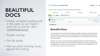 BEAUTIFUL
DOCS
• Widely accepted tooling built
in the open so we make it
work for us and for devs
(readthedocs.org)
• Simple markup
• Flat ﬁle builds
• We can patch and log issues
against the tooling
 