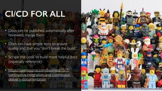 CI/CD FOR ALL
• Docs can be published automatically after
reviewers merge them
• Docs can have simple tests to ensure
quality and that you “don’t break the build.”
• Scrape the code to build more helpful docs
(especially reference)
• https://opensource.com/business/15/7/
continuous-integration-and-continuous-
delivery-documentation
ﬂickr:pedrovezini
 