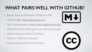 WHAT PAIRS WELL WITH GITHUB?
• Simple markup: Markdown, Middleman, RST
• GitHub Pages: http://pages.github.com
• Static site generators: https://staticsitegenerators.net/
• Well-documented style guide and contributor guide
• Open licensing: Creative Commons
• PenFlip is “GitHub for Writers”
• Borrowing development techniques
 