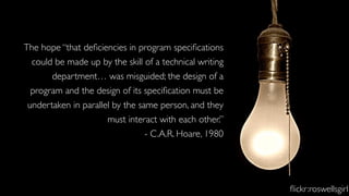 The hope “that deﬁciencies in program speciﬁcations
could be made up by the skill of a technical writing
department… was misguided; the design of a
program and the design of its speciﬁcation must be
undertaken in parallel by the same person, and they
must interact with each other.”
- C.A.R. Hoare, 1980
ﬂickr:roswellsgirl
 
