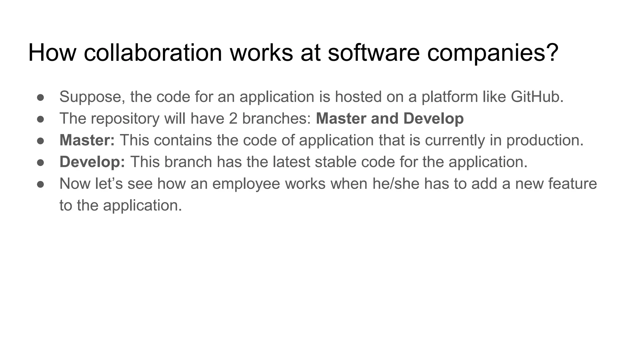 How collaboration works at software companies?
● Suppose, the code for an application is hosted on a platform like GitHub.
● The repository will have 2 branches: Master and Develop
● Master: This contains the code of application that is currently in production.
● Develop: This branch has the latest stable code for the application.
● Now let’s see how an employee works when he/she has to add a new feature
to the application.
 