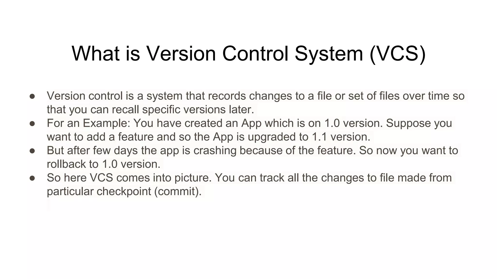 What is Version Control System (VCS)
● Version control is a system that records changes to a file or set of files over time so
that you can recall specific versions later.
● For an Example: You have created an App which is on 1.0 version. Suppose you
want to add a feature and so the App is upgraded to 1.1 version.
● But after few days the app is crashing because of the feature. So now you want to
rollback to 1.0 version.
● So here VCS comes into picture. You can track all the changes to file made from
particular checkpoint (commit).
 