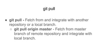 git pull
● git pull - Fetch from and integrate with another
repository or a local branch.
○ git pull origin master - Fetch from master
branch of remote repository and integrate with
local branch.
 