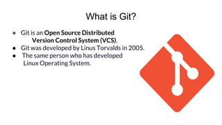 What is Git?
● Git is an Open Source Distributed
Version Control System (VCS).
● Git was developed by Linus Torvalds in 2005.
● The same person who has developed
Linux Operating System.
 
