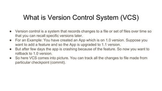 What is Version Control System (VCS)
● Version control is a system that records changes to a file or set of files over time so
that you can recall specific versions later.
● For an Example: You have created an App which is on 1.0 version. Suppose you
want to add a feature and so the App is upgraded to 1.1 version.
● But after few days the app is crashing because of the feature. So now you want to
rollback to 1.0 version.
● So here VCS comes into picture. You can track all the changes to file made from
particular checkpoint (commit).
 