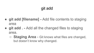 git add
● git add [filename] - Add file contents to staging
area
● git add . - Add all the changed files to staging
area.
○ Staging Area - Git knows what files are changed,
but doesn’t know why changed.
 