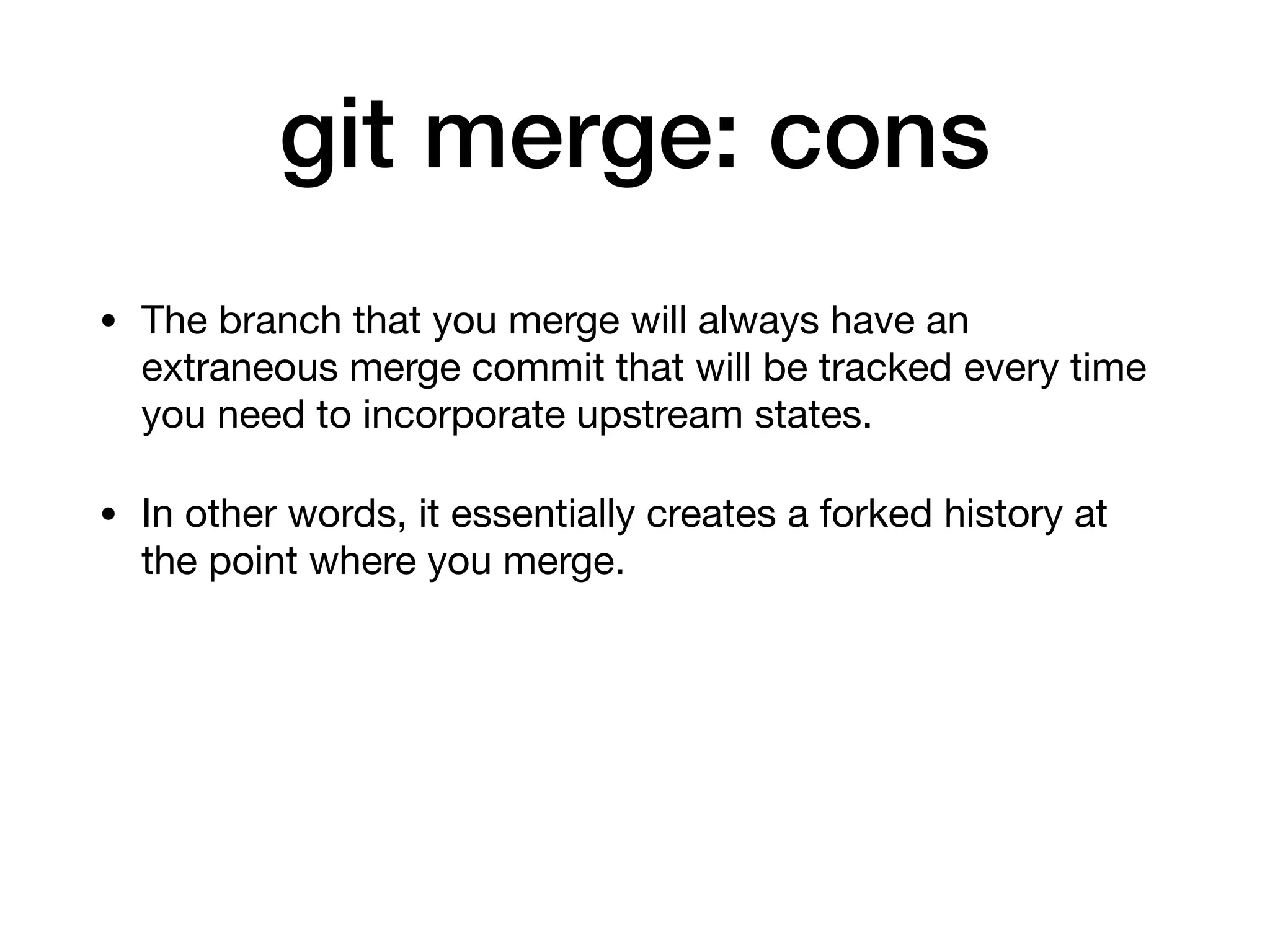 git merge: cons
• The branch that you merge will always have an
extraneous merge commit that will be tracked every time
you need to incorporate upstream states.
• In other words, it essentially creates a forked history at
the point where you merge.
 