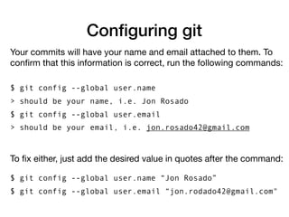 Configuring git
Your commits will have your name and email attached to them. To
confirm that this information is correct, run the following commands:
$ git config --global user.name
> should be your name, i.e. Jon Rosado
$ git config --global user.email
> should be your email, i.e. jon.rosado42@gmail.com
To fix either, just add the desired value in quotes after the command:
$ git config --global user.name “Jon Rosado”
$ git config --global user.email “jon.rodado42@gmail.com"
 
