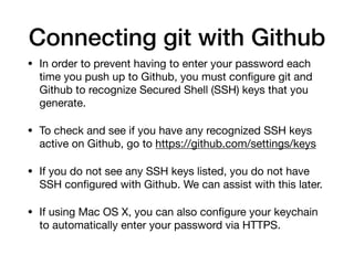 Connecting git with Github
• In order to prevent having to enter your password each
time you push up to Github, you must configure git and
Github to recognize Secured Shell (SSH) keys that you
generate.
• To check and see if you have any recognized SSH keys
active on Github, go to https://github.com/settings/keys
• If you do not see any SSH keys listed, you do not have
SSH configured with Github. We can assist with this later.
• If using Mac OS X, you can also configure your keychain
to automatically enter your password via HTTPS.
 