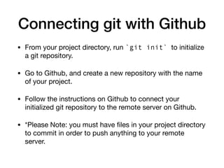 Connecting git with Github
• From your project directory, run `git init` to initialize
a git repository.
• Go to Github, and create a new repository with the name
of your project.
• Follow the instructions on Github to connect your
initialized git repository to the remote server on Github.
• *Please Note: you must have files in your project directory
to commit in order to push anything to your remote
server.
 