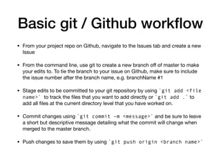 Basic git / Github workflow
• From your project repo on Github, navigate to the Issues tab and create a new
Issue
• From the command line, use git to create a new branch oﬀ of master to make
your edits to. To tie the branch to your issue on Github, make sure to include
the issue number after the branch name, e.g. branchName #1
• Stage edits to be committed to your git repository by using `git add <file
name>` to track the files that you want to add directly or `git add .` to
add all files at the current directory level that you have worked on.
• Commit changes using `git commit -m <message>` and be sure to leave
a short but descriptive message detailing what the commit will change when
merged to the master branch.
• Push changes to save them by using `git push origin <branch name>`
 