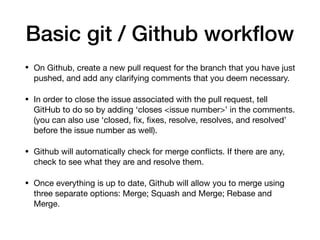 Basic git / Github workflow
• On Github, create a new pull request for the branch that you have just
pushed, and add any clarifying comments that you deem necessary.
• In order to close the issue associated with the pull request, tell
GitHub to do so by adding ‘closes <issue number>’ in the comments.
(you can also use ‘closed, fix, fixes, resolve, resolves, and resolved’
before the issue number as well).
• Github will automatically check for merge conflicts. If there are any,
check to see what they are and resolve them.
• Once everything is up to date, Github will allow you to merge using
three separate options: Merge; Squash and Merge; Rebase and
Merge.
 