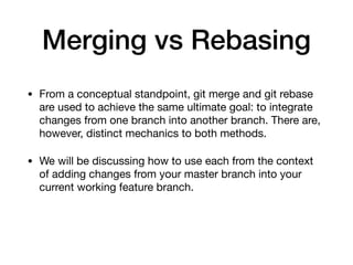 Merging vs Rebasing
• From a conceptual standpoint, git merge and git rebase
are used to achieve the same ultimate goal: to integrate
changes from one branch into another branch. There are,
however, distinct mechanics to both methods.
• We will be discussing how to use each from the context
of adding changes from your master branch into your
current working feature branch.
 