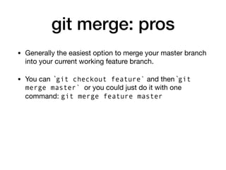 git merge: pros
• Generally the easiest option to merge your master branch
into your current working feature branch.
• You can `git checkout feature` and then `git
merge master` or you could just do it with one
command: git merge feature master
 