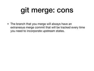 git merge: cons
• The branch that you merge will always have an
extraneous merge commit that will be tracked every time
you need to incorporate upstream states.
 