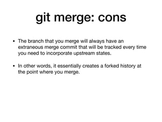 git merge: cons
• The branch that you merge will always have an
extraneous merge commit that will be tracked every time
you need to incorporate upstream states.
• In other words, it essentially creates a forked history at
the point where you merge.
 