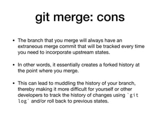 git merge: cons
• The branch that you merge will always have an
extraneous merge commit that will be tracked every time
you need to incorporate upstream states.
• In other words, it essentially creates a forked history at
the point where you merge.
• This can lead to muddling the history of your branch,
thereby making it more diﬃcult for yourself or other
developers to track the history of changes using `git
log` and/or roll back to previous states.
 