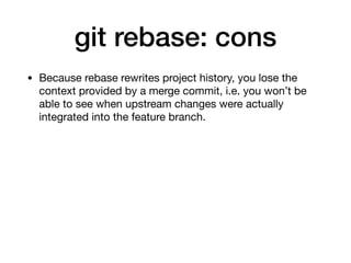 git rebase: cons
• Because rebase rewrites project history, you lose the
context provided by a merge commit, i.e. you won’t be
able to see when upstream changes were actually
integrated into the feature branch.
 