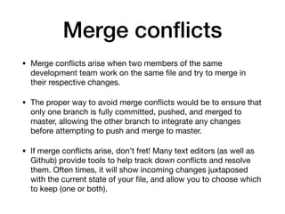 Merge conflicts
• Merge conflicts arise when two members of the same
development team work on the same file and try to merge in
their respective changes.
• The proper way to avoid merge conflicts would be to ensure that
only one branch is fully committed, pushed, and merged to
master, allowing the other branch to integrate any changes
before attempting to push and merge to master.
• If merge conflicts arise, don’t fret! Many text editors (as well as
Github) provide tools to help track down conflicts and resolve
them. Often times, it will show incoming changes juxtaposed
with the current state of your file, and allow you to choose which
to keep (one or both).
 