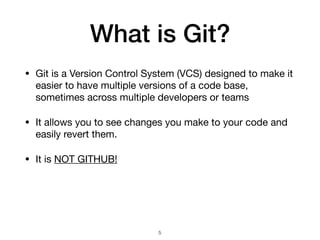 What is Git?
• Git is a Version Control System (VCS) designed to make it
easier to have multiple versions of a code base,
sometimes across multiple developers or teams
• It allows you to see changes you make to your code and
easily revert them.
• It is NOT GITHUB!
!5
 