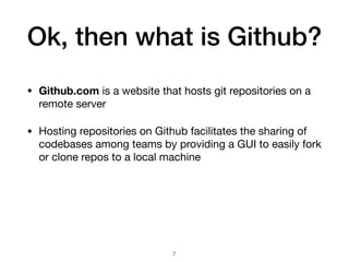 Ok, then what is Github?
• Github.com is a website that hosts git repositories on a
remote server
• Hosting repositories on Github facilitates the sharing of
codebases among teams by providing a GUI to easily fork
or clone repos to a local machine
!7
 